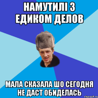 намутилі з Едиком делов мала сказала шо сегодня не даст ОБИДЕЛАСЬ