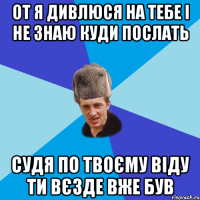 ОТ Я ДИВЛЮСЯ НА ТЕБЕ І НЕ ЗНАЮ КУДИ ПОСЛАТЬ СУДЯ ПО ТВОЄМУ ВІДУ ТИ ВЄЗДЕ ВЖЕ БУВ