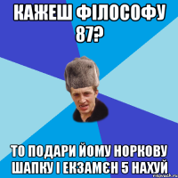 кажеш філософу 87? то подари йому норкову шапку і екзамєн 5 нахуй