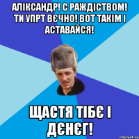 АЛІКСАНДР! С РАЖДІСТВОМ! ТИ УПРТ ВЄЧНО! ВОТ ТАКІМ І АСТАВАЙСЯ! ЩАСТЯ ТІБЄ І ДЄНЄГ!