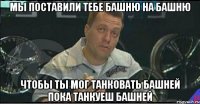 МЫ ПОСТАВИЛИ ТЕБЕ БАШНЮ НА БАШНЮ ЧТОБЫ ТЫ МОГ ТАНКОВАТЬ БАШНЕЙ ПОКА ТАНКУЕШ БАШНЕЙ