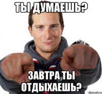 Ты думаешь? Завтра ты отдыхаешь?