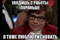 Уходишь с работы пораньше Я ТОЖЕ ЛЮБЛЮ РИСКОВАТЬ