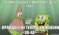 -Патрик у тебя же 12 марта ДР? -Да! А что? -Правда!? Ну теперь уж извени <ха-ха>