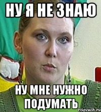 ну я не знаю ну мне нужно подумать