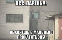 ПСС, Парень!!! Не хочешь в Мальцево прокатиться ?