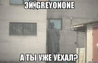 эй, greyonone А ты уже уехал?