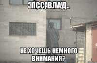 Псс, Влад Не хочешь немного внимания?