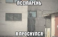 псс парень я проснулся