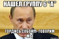 НАШЕЛ ГРУППУ 6 "А" ГОРДИСЬ СОБОЙ!!!- говорим мы