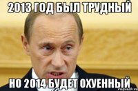 2013 год был трудный но 2014 будет охуенный