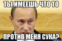 Ты имеешь что то Против меня сука?