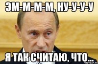 Эм-м-м-м, ну-у-у-у Я так считаю, что...