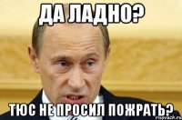 Да ладно? Тюс не просил пожрать?