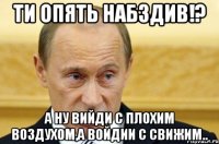 Ти опять набздив!? а ну вийди с плохим воздухом,а войдии с свижим..