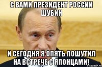 С вами президент России Шубин и сегодня я опять пошутил на встрече с японцами!