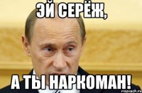 Эй Серёж, А ты наркоман!