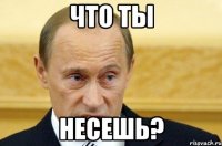 что ты несешь?