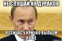 не слушай их дураков я сейчас у кричко выпьем кофе