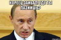 КОРЕЕЦ ЗАИБАЛ! ГДЕ ТЫ ЛАЗИИШЬ? 