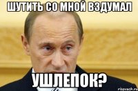 Шутить со мной вздумал Ушлепок?