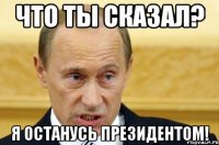 ЧТО ТЫ СКАЗАЛ? Я ОСТАНУСЬ ПРЕЗИДЕНТОМ!