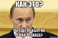 Как это? Ты ещё не был на Zebra-TeenAge?