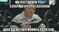 Ми поставили тобі супермагнітолу і колонки шоб од неї хоч якийсь толк був...