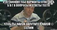 Я установил тебе варианты ответов а б в г в вопросы и ответы теста Чтоб ты нахуй запутался нахуй © Селим