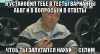 я установил тебе в тесты варианты АБВГ и в вопросы и в ответы Чтоб ты запутался нахуй © Селим