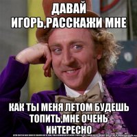 Давай Игорь,расскажи мне как ты меня летом будешь топить,мне очень интересно