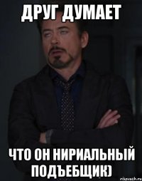 друг думает что он нириальный подъебщик)