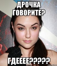 дрочка говорите? ГДЕЕЕЕ?????