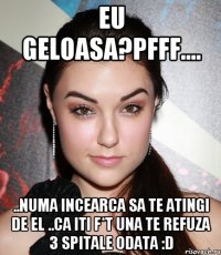 Eu geloasa?PFFF.... ..Numa incearca sa te atingi de el ..Ca iti f*t una te refuza 3 spitale odata :D