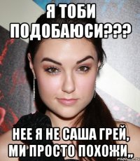 Я ТОБИ ПОДОБАЮСИ??? НЕЕ Я НЕ САША ГРЕЙ, МИ ПРОСТО ПОХОЖИ,,