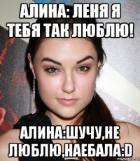 Алина: Леня я тебя так люблю! Алина:шучу,не люблю,наебала:D