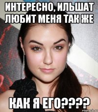 Интересно, Ильшат любит меня так же Как я его????