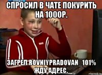 СПРОСИЛ В ЧАТЕ ПОКУРИТЬ НА 1000Р. ЗАГРЕЛ ROVNIYPRADOVAN_101% ЖДУ АДРЕС.