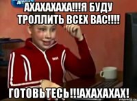 АХАХАХАХА!!!Я буду троллить всех вас!!!! Готовьтесь!!!АХАХАХАХ!