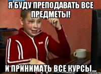 я буду преподавать все предметы! И принимать все курсы...