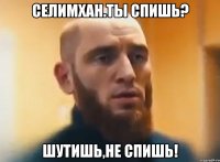 Селимхан.ты спишь? шутишь,не спишь!