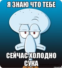 я знаю что тебе сейчас холодно сука