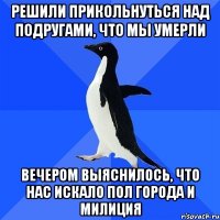 решили прикольнуться над подругами, что мы умерли вечером выяснилось, что нас искало пол города и милиция