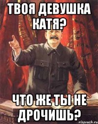 Твоя девушка Катя? Что же ты не дрочишь?