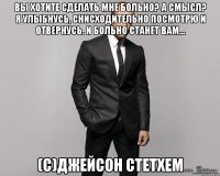 Вы хотите сделать мне больно? А смысл? Я улыбнусь, снисходительно посмотрю и отвернусь. И больно станет вам... (c)Джейсон Стетхем