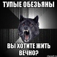 ТУПЫЕ ОБЕЗЬЯНЫ ВЫ ХОТИТЕ ЖИТЬ ВЕЧНО?