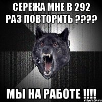 СЕРЕЖА мне в 292 раз повторить ???? МЫ НА РАБОТЕ !!!!