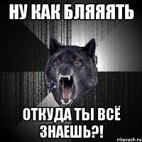 НУ как бляяять ОТКУДА ТЫ ВСЁ зНАЕШЬ?!