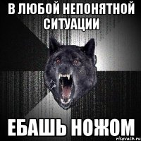 в любой непонятной ситуации ебашь ножом