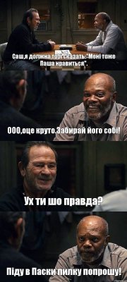 Саш,я должна тобі сказать:"Мені тоже Паша нравиться". ООО,оце круто.Забирай його собі! Ух ти шо правда? Піду в Паски пилку попрошу!